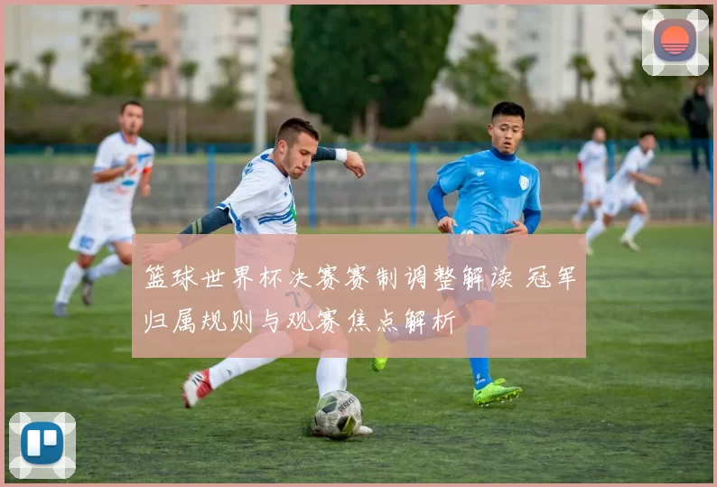 篮球世界杯决赛赛制调整解读 冠军归属规则与观赛焦点解析